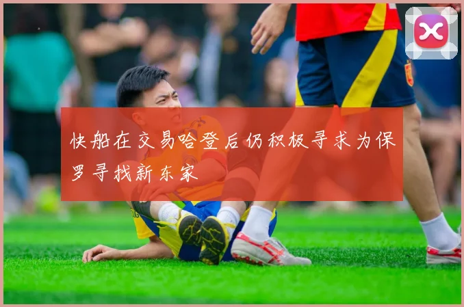 快船在交易哈登后仍积极寻求为保罗寻找新东家