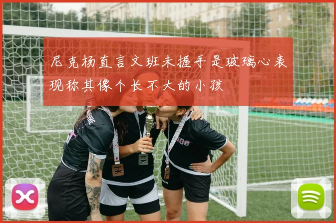 尼克杨直言文班未握手是玻璃心表现称其像个长不大的小孩