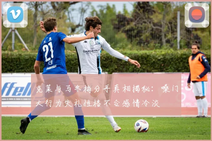 克莱与马冬梅分手真相揭秘：嗓门大行为失礼性格不合感情冷淡