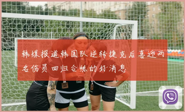 韩媒报道韩国队逆转捷克后喜迎两名伤员回归合练的好消息