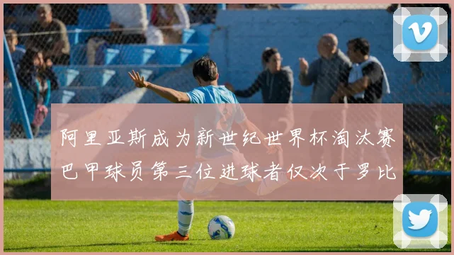 阿里亚斯成为新世纪世界杯淘汰赛巴甲球员第三位进球者仅次于罗比尼奥