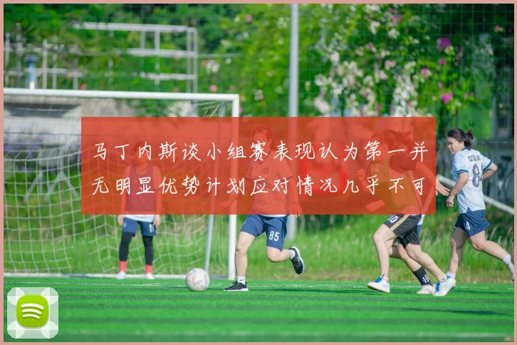 马丁内斯谈小组赛表现认为第一并无明显优势计划应对情况几乎不可能