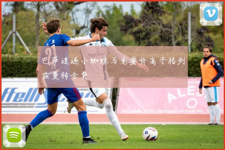 巴萨追逐小蜘蛛马竞要价高于格列兹曼转会费