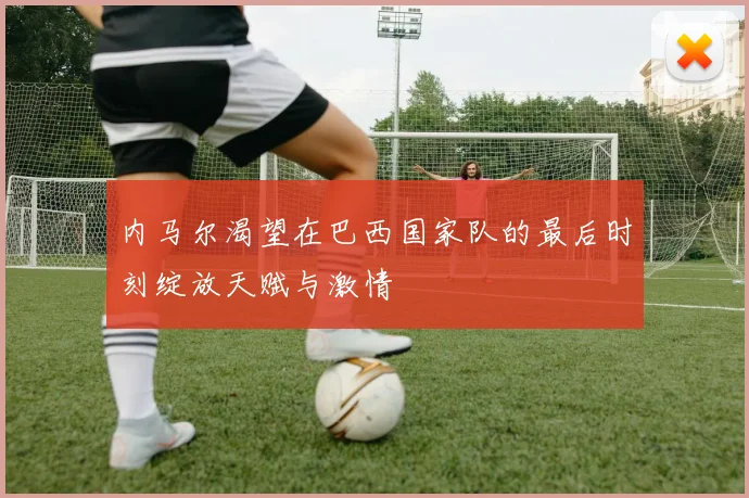内马尔渴望在巴西国家队的最后时刻绽放天赋与激情