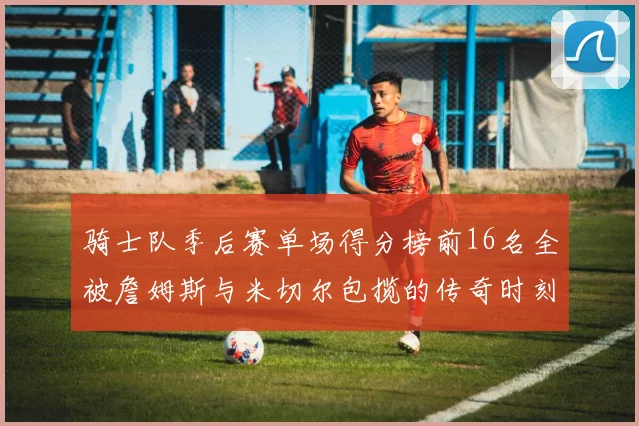 骑士队季后赛单场得分榜前16名全被詹姆斯与米切尔包揽的传奇时刻