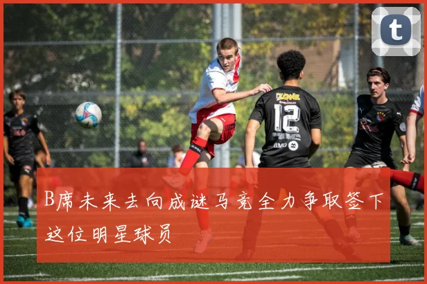 B席未来去向成谜马竞全力争取签下这位明星球员
