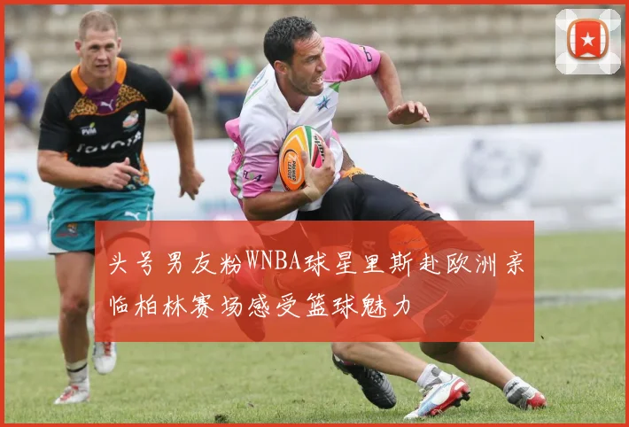 头号男友粉WNBA球星里斯赴欧洲亲临柏林赛场感受篮球魅力