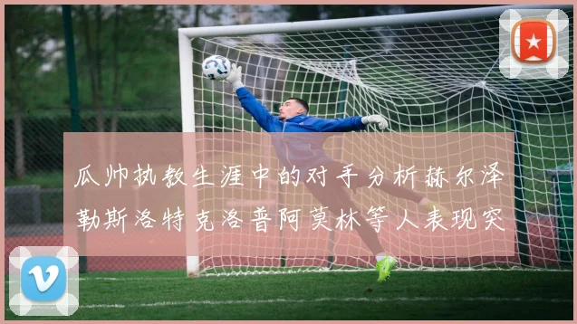 瓜帅执教生涯中的对手分析赫尔泽勒斯洛特克洛普阿莫林等人表现突出