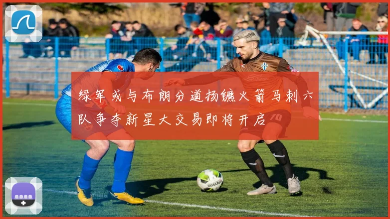 绿军或与布朗分道扬镳火箭马刺六队争夺新星大交易即将开启