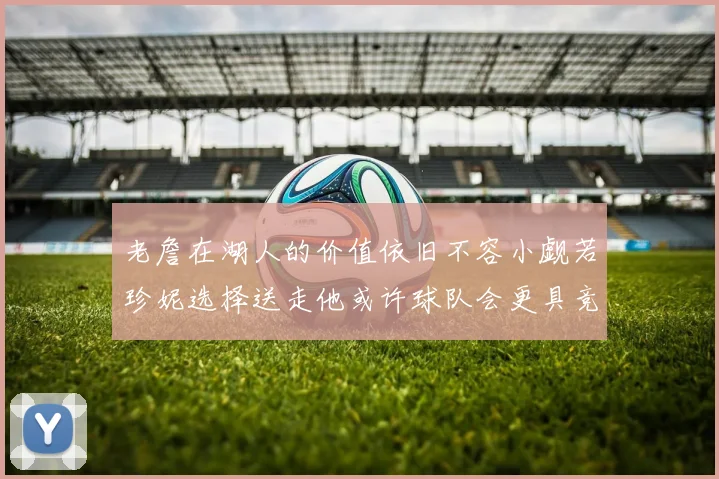 老詹在湖人的价值依旧不容小觑若珍妮选择送走他或许球队会更具竞争力