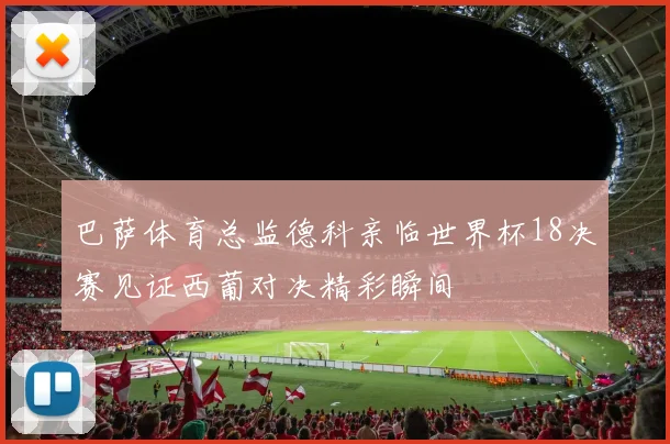 巴萨体育总监德科亲临世界杯18决赛见证西葡对决精彩瞬间