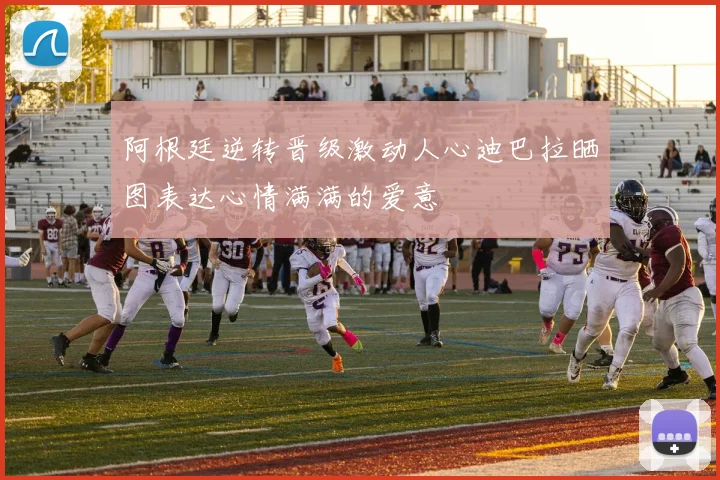 阿根廷逆转晋级激动人心迪巴拉晒图表达心情满满的爱意