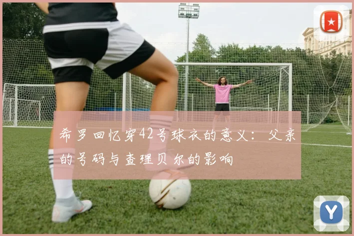 希罗回忆穿42号球衣的意义：父亲的号码与查理贝尔的影响