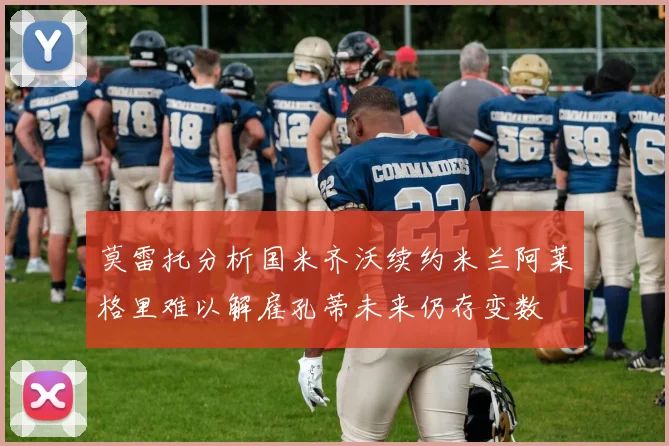 莫雷托分析国米齐沃续约米兰阿莱格里难以解雇孔蒂未来仍存变数