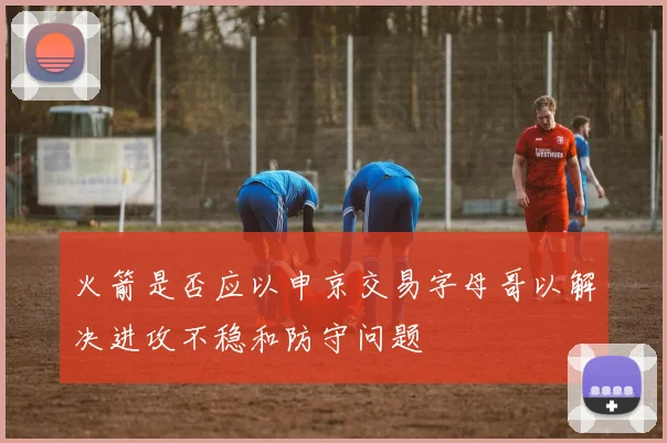 火箭是否应以申京交易字母哥以解决进攻不稳和防守问题