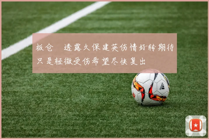 板仓滉透露久保建英伤情好转期待只是轻微受伤希望尽快复出