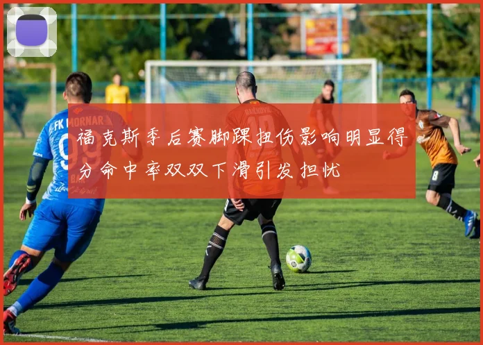福克斯季后赛脚踝扭伤影响明显得分命中率双双下滑引发担忧