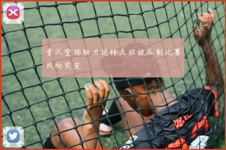 索汉登场助力逆转文班被压制比赛风向突变