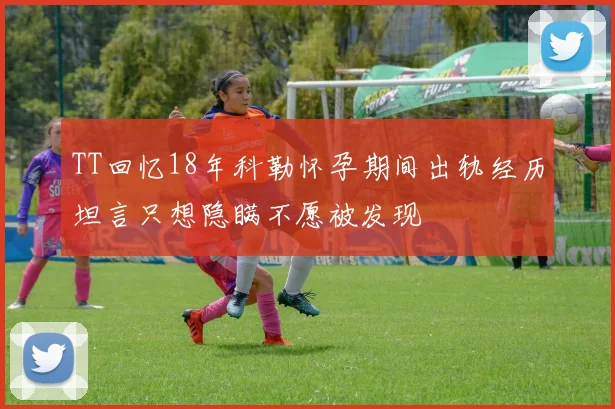 TT回忆18年科勒怀孕期间出轨经历坦言只想隐瞒不愿被发现