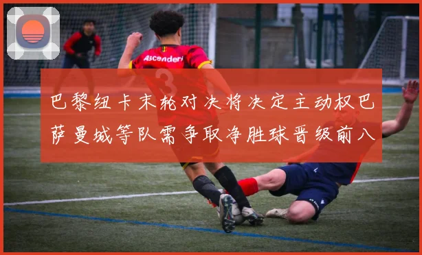 巴黎纽卡末轮对决将决定主动权巴萨曼城等队需争取净胜球晋级前八