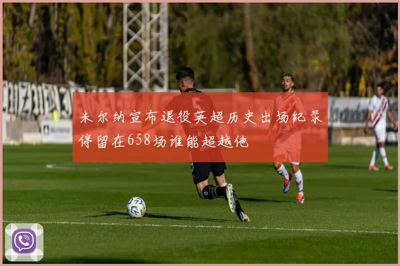 米尔纳宣布退役英超历史出场纪录停留在658场谁能超越他