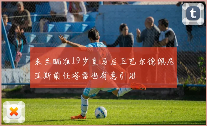 米兰瞄准19岁皇马后卫巴尔德佩尼亚斯前任塔雷也有意引进