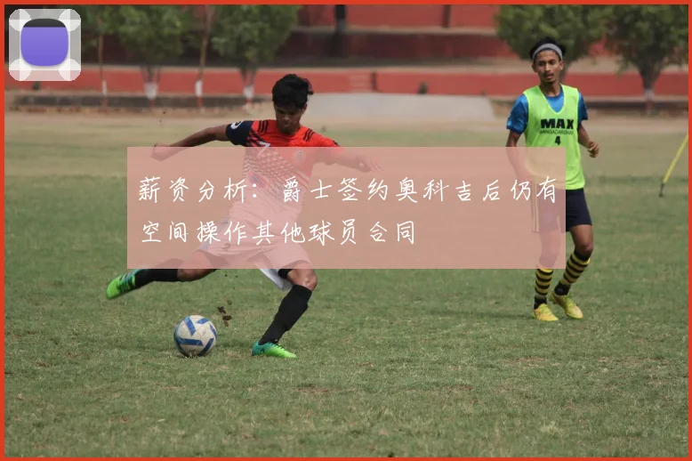 薪资分析：爵士签约奥科吉后仍有空间操作其他球员合同