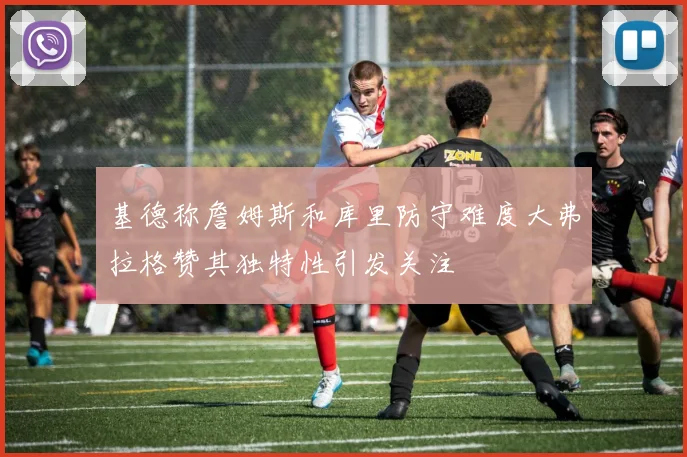 基德称詹姆斯和库里防守难度大弗拉格赞其独特性引发关注