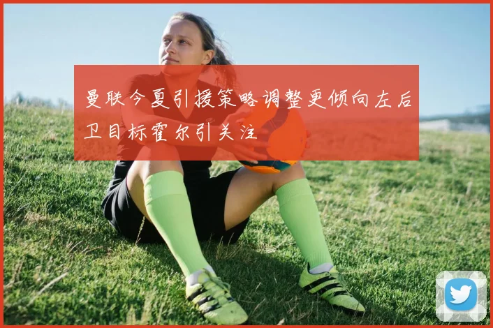曼联今夏引援策略调整更倾向左后卫目标霍尔引关注