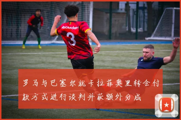 罗马与巴塞尔就卡拉菲奥里转会付款方式进行谈判并获额外分成